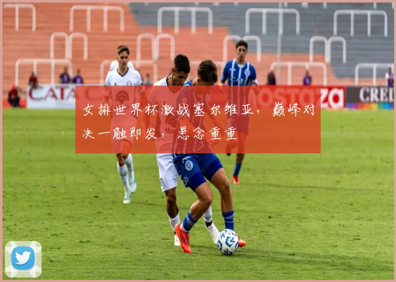 女排世界杯激战塞尔维亚，巅峰对决一触即发，悬念重重
