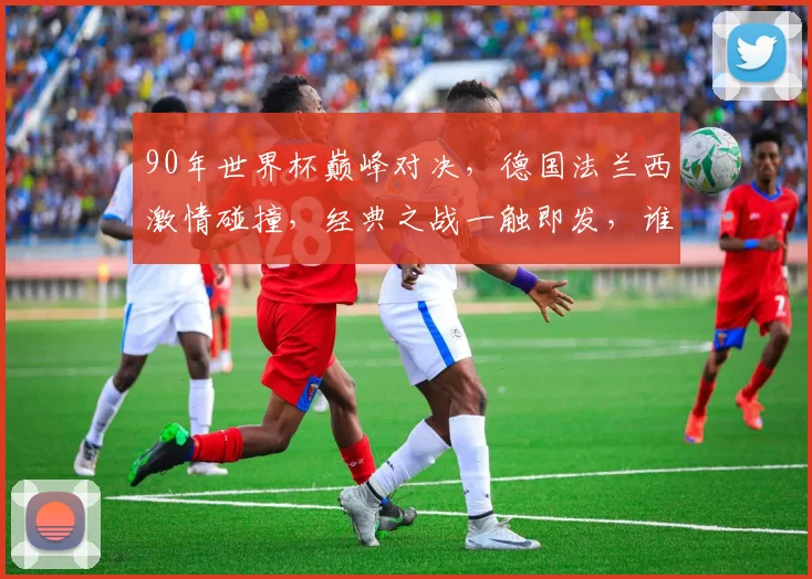 90年世界杯巅峰对决，德国法兰西激情碰撞，经典之战一触即发，谁将捧杯问鼎