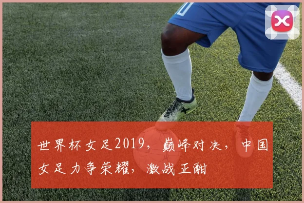 世界杯女足2019，巅峰对决，中国女足力争荣耀，激战正酣