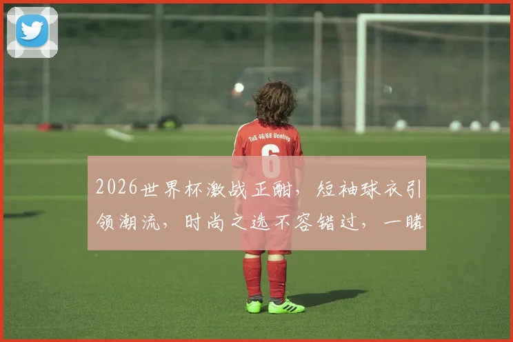 2026世界杯激战正酣，短袖球衣引领潮流，时尚之选不容错过，一睹为快